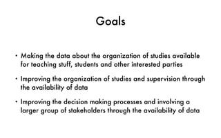 Goals
• Making the data about the organization of studies available
for teaching stuff, students and other interested parties
• Improving the organization of studies and supervision through
the availability of data
• Improving the decision making processes and involving a
larger group of stakeholders through the availability of data
 