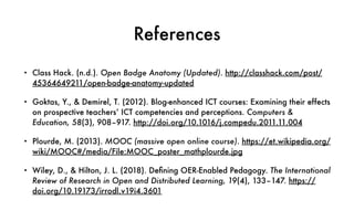 References
• Class Hack. (n.d.). Open Badge Anatomy (Updated). http://classhack.com/post/
45364649211/open-badge-anatomy-updated
• Goktas, Y., & Demirel, T. (2012). Blog-enhanced ICT courses: Examining their effects
on prospective teachers’ ICT competencies and perceptions. Computers &
Education, 58(3), 908–917. http://doi.org/10.1016/j.compedu.2011.11.004
• Plourde, M. (2013). MOOC (massive open online course). https://et.wikipedia.org/
wiki/MOOC#/media/File:MOOC_poster_mathplourde.jpg
• Wiley, D., & Hilton, J. L. (2018). De
fi
ning OER-Enabled Pedagogy. The International
Review of Research in Open and Distributed Learning, 19(4), 133–147. https://
doi.org/10.19173/irrodl.v19i4.3601
 