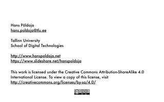 This work is licensed under the Creative Commons Attribution-ShareAlike 4.0
International License. To view a copy of this license, visit
http://creativecommons.org/licenses/by-sa/4.0/
Hans Põldoja
hans.poldoja@tlu.ee
Tallinn University
School of Digital Technologies
http://www.hanspoldoja.net
https://www.slideshare.net/hanspoldoja
 