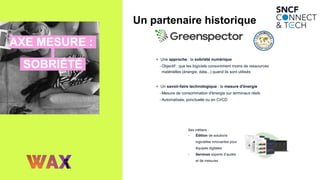 AXE MESURE :
SOBRIÉTÉ
Un partenaire historique
+ Une approche : la sobriété numérique
• Objectif : que les logiciels consomment moins de ressources
matérielles (énergie, data...) quand ils sont utilisés
+ Un savoir-faire technologique : la mesure d'énergie
• Mesure de consommation d'énergie sur terminaux réels
• Automatisée, ponctuelle ou en CI/CD
Ses métiers :
• Édition de solutions
logicielles innovantes pour
équipes digitales
• Services experts d’audits
et de mesures
 