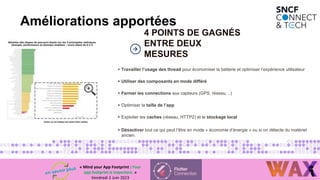 1
4
4 POINTS DE GAGNÉS
ENTRE DEUX
MESURES
Améliorations apportées
+ Travailler l’usage des thread pour économiser la batterie et optimiser l’expérience utilisateur
+ Utiliser des composants en mode différé
+ Fermer les connections aux capteurs (GPS, réseau, ..)
+ Optimiser la taille de l’app
+ Exploiter les caches (réseau, HTTP2) et le stockage local
+ Désactiver tout ce qui peut l’être en mode « économie d’énergie » ou si on détecte du matériel
ancien.
« Mind your App Footprint : Your
app footprint is important. »
Vendredi 2 Juin 2023
 