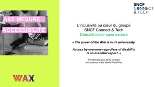 AXE MESURE :
ACCESSIBILITÉ
L’inclusivité au cœur du groupe
SNCF Connect & Tech
Dématérialiser sans exclure
« The power of the Web is in its universality.
Access by everyone regardless of disability
is an essential aspect. »
Tim Berners-Lee, W3C Director
and inventor of the World Wide Web
 