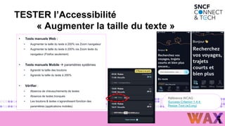 2
3
• Tests manuels Web :
• Augmenter la taille du texte à 200% via Zoom navigateur
• Augmenter la taille du texte à 200% via Zoom texte du
navigateur (Firefox seulement)
• Tests manuels Mobile  paramètres systèmes
• Agrandir la taille des boutons
• Agrandir la taille du texte à 200%
• Vérifier :
• Absence de chevauchements de textes
• Absence de textes tronqués
• Les boutons & textes s’agrandissent fonction des
paramètres (applications mobiles)
Référence WCAG :
Success Criterion 1.4.4:
Resize Text (w3.org)
TESTER l’Accessibilité
« Augmenter la taille du texte »
 