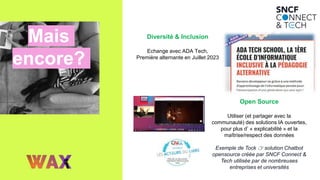 Mais
encore?
Diversité & Inclusion
Echange avec ADA Tech,
Première alternante en Juillet 2023
Open Source
Utiliser (et partager avec la
communauté) des solutions IA ouvertes,
pour plus d’ « explicabilité » et la
maîtrise/respect des données
Exemple de Tock 👉 solution Chatbot
opensource créée par SNCF Connect &
Tech utilisée par de nombreuses
entreprises et universités
 