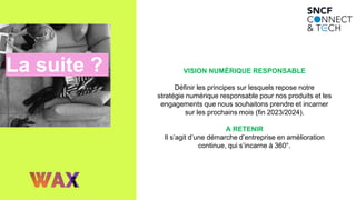 La suite ? VISION NUMÉRIQUE RESPONSABLE
Définir les principes sur lesquels repose notre
stratégie numérique responsable pour nos produits et les
engagements que nous souhaitons prendre et incarner
sur les prochains mois (fin 2023/2024).
A RETENIR
Il s’agit d’une démarche d’entreprise en amélioration
continue, qui s’incarne à 360°.
 