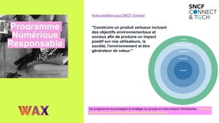 Programme
Numérique
Responsable
Ce programme accompagne la stratégie du groupe et notre mission d'entreprise : Innover
pour rendre les mobilités durables accessibles à tous.
"Construire un produit vertueux incluant
des objectifs environnementaux et
sociaux afin de produire un impact
positif sur nos utilisateurs, la
société, l'environnement et être
générateur de valeur."
Notre ambition pour SNCF Connect
 
