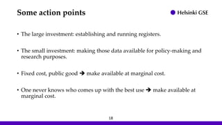 Some action points
• The large investment: establishing and running registers.
• The small investment: making those data available for policy-making and
research purposes.
• Fixed cost, public good ➔ make available at marginal cost.
• One never knows who comes up with the best use ➔ make available at
marginal cost.
18
 