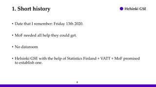 1. Short history
• Date that I remember: Friday 13th 2020.
• MoF needed all help they could get.
• No dataroom
• Helsinki GSE with the help of Statistics Finland + VATT + MoF promised
to establish one.
4
 
