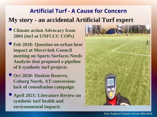 Artificial Turf - A Cause for Concern
Climate action Advocacy from
2004 (incl at UNFCCC COPs)
Feb 2018: Question on urban heat
impact at Merri-bek Council
meeting on Sports Surfaces Needs
Analysis that proposed a pipeline
of 8 synthetic turf projects
Oct 2020: Hosken Reserve,
Coburg North, AT conversion/
lack of consultation campaign
April 2021: Literature Review on
synthetic turf health and
environmental impacts
John Englart/Climate Action Merribek
My story - an accidental Artificial Turf expert
 