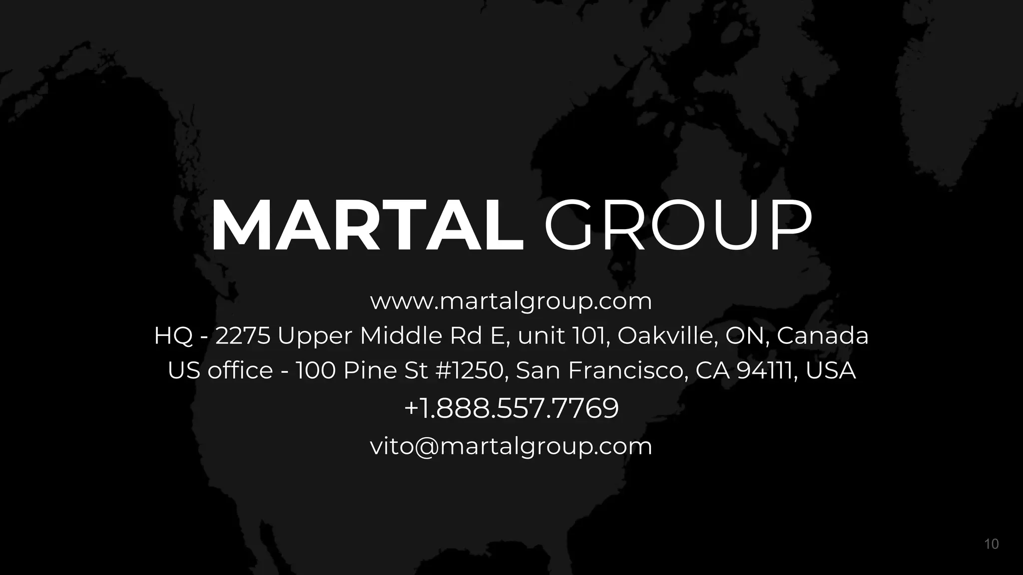 MARTAL GROUP
www.martalgroup.com
HQ - 2275 Upper Middle Rd E, unit 101, Oakville, ON, Canada
US office - 100 Pine St #1250, San Francisco, CA 94111, USA
+1.888.557.7769
vito@martalgroup.com
10
 