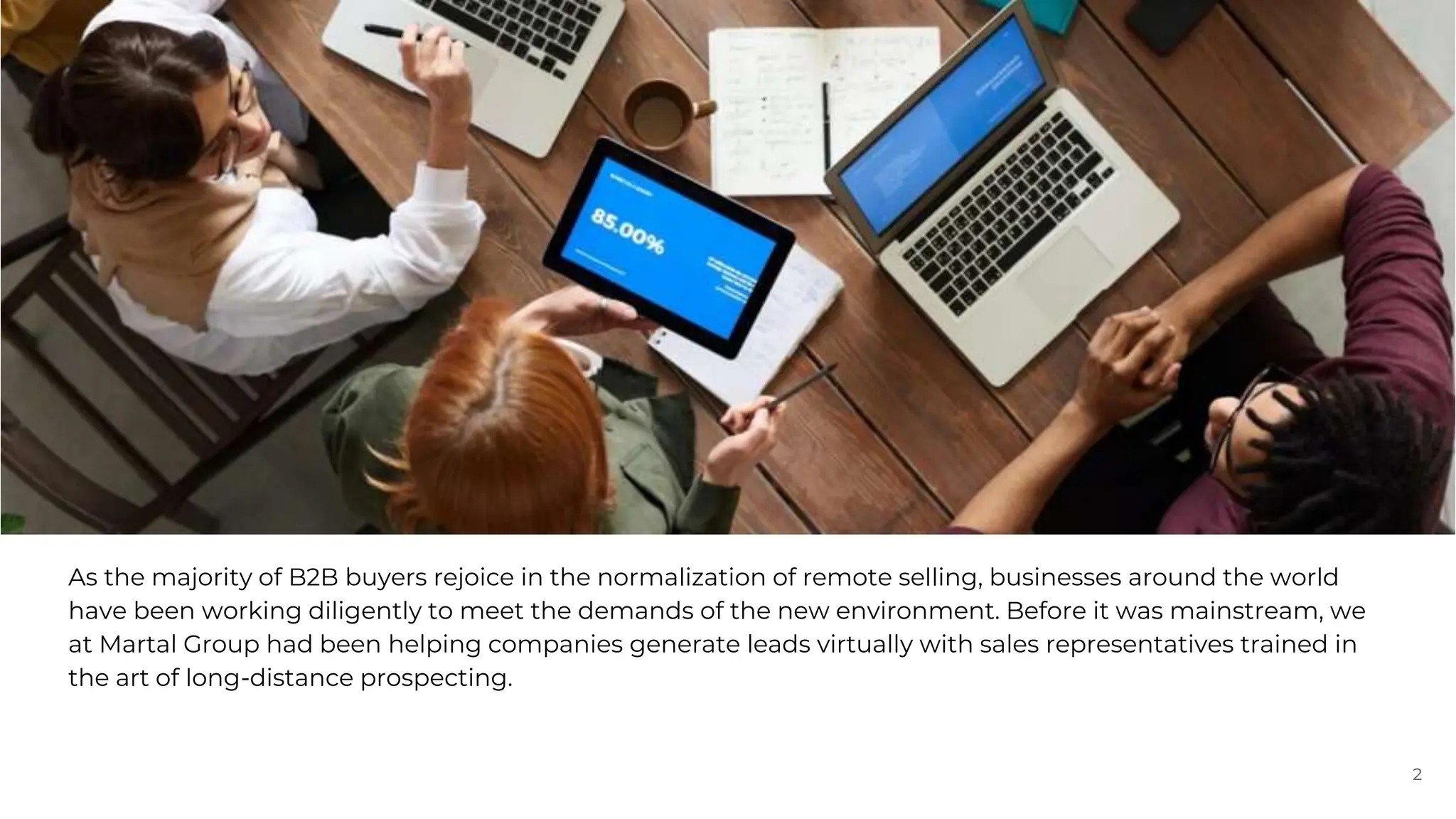 As the majority of B2B buyers rejoice in the normalization of remote selling, businesses around the world
have been working diligently to meet the demands of the new environment. Before it was mainstream, we
at Martal Group had been helping companies generate leads virtually with sales representatives trained in
the art of long-distance prospecting.
2
 