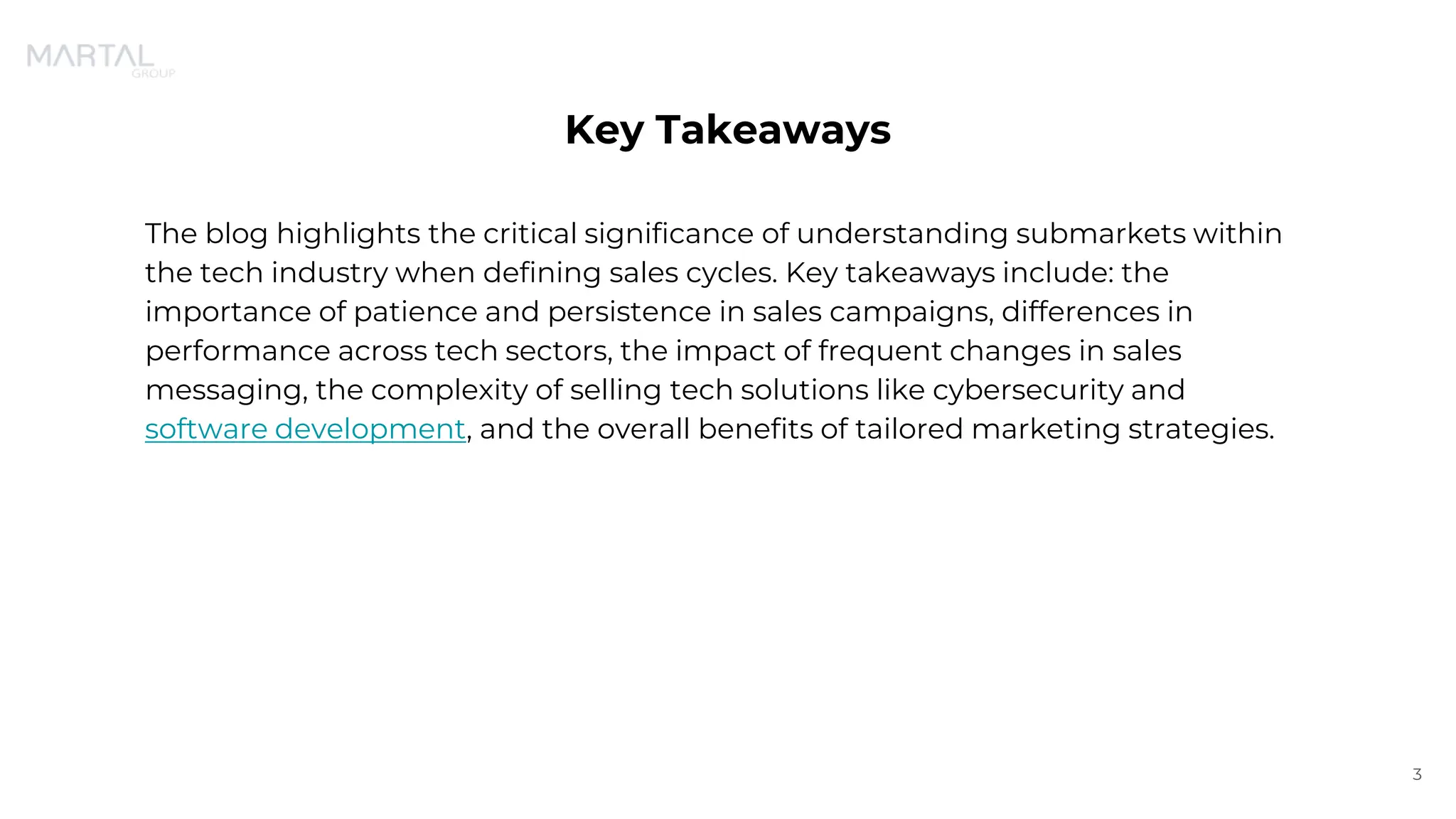 Key Takeaways
The blog highlights the critical significance of understanding submarkets within
the tech industry when defining sales cycles. Key takeaways include: the
importance of patience and persistence in sales campaigns, differences in
performance across tech sectors, the impact of frequent changes in sales
messaging, the complexity of selling tech solutions like cybersecurity and
software development, and the overall benefits of tailored marketing strategies.
3
 