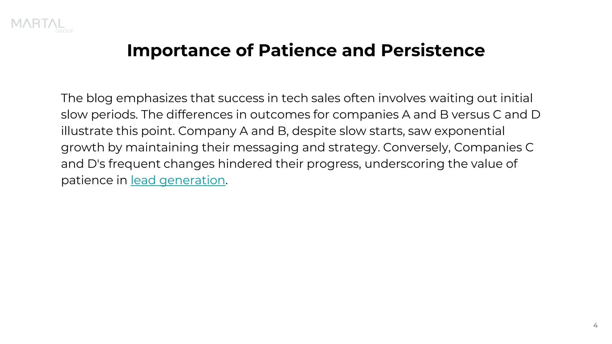 Importance of Patience and Persistence
The blog emphasizes that success in tech sales often involves waiting out initial
slow periods. The differences in outcomes for companies A and B versus C and D
illustrate this point. Company A and B, despite slow starts, saw exponential
growth by maintaining their messaging and strategy. Conversely, Companies C
and D's frequent changes hindered their progress, underscoring the value of
patience in lead generation.
4
 