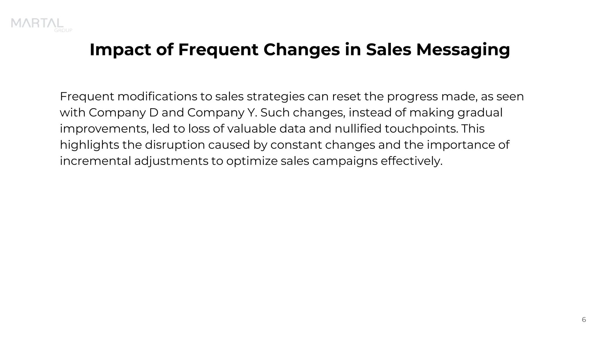 Impact of Frequent Changes in Sales Messaging
Frequent modifications to sales strategies can reset the progress made, as seen
with Company D and Company Y. Such changes, instead of making gradual
improvements, led to loss of valuable data and nullified touchpoints. This
highlights the disruption caused by constant changes and the importance of
incremental adjustments to optimize sales campaigns effectively.
6
 