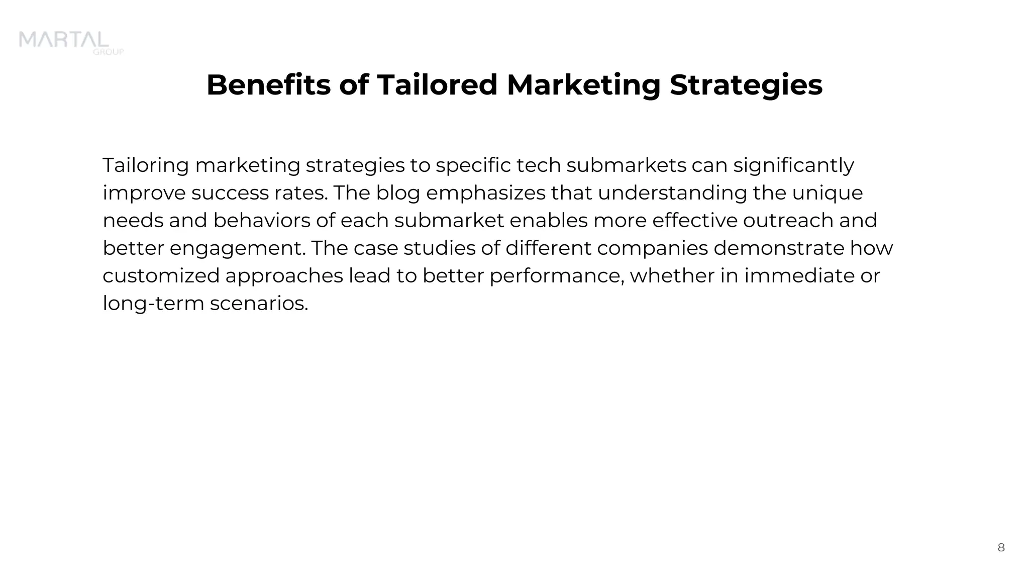 Benefits of Tailored Marketing Strategies
Tailoring marketing strategies to specific tech submarkets can significantly
improve success rates. The blog emphasizes that understanding the unique
needs and behaviors of each submarket enables more effective outreach and
better engagement. The case studies of different companies demonstrate how
customized approaches lead to better performance, whether in immediate or
long-term scenarios.
8
 