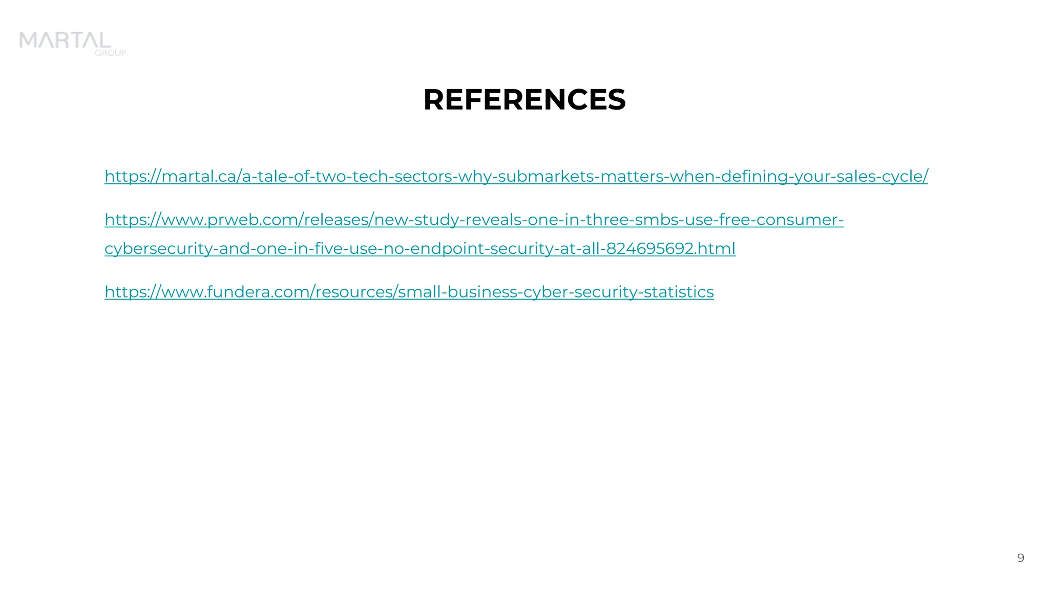 REFERENCES
https://martal.ca/a-tale-of-two-tech-sectors-why-submarkets-matters-when-defining-your-sales-cycle/
https://www.prweb.com/releases/new-study-reveals-one-in-three-smbs-use-free-consumer-
cybersecurity-and-one-in-five-use-no-endpoint-security-at-all-824695692.html
https://www.fundera.com/resources/small-business-cyber-security-statistics
9
 