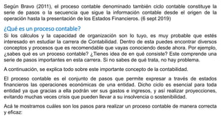 Según Bravo (2011), el proceso contable denominado también ciclo contable constituye la
serie de pasos o la secuencia que sigue la información contable desde el origen de la
operación hasta la presentación de los Estados Financieros. (6 sept 2019)
¿Qué es un proceso contable?
Si los cálculos y la capacidad de organización son lo tuyo, es muy probable que estés
interesado en estudiar la carrera de Contabilidad. Dentro de esta puedes encontrar diversos
conceptos y procesos que es recomendable que vayas conociendo desde ahora. Por ejemplo,
¿sabes qué es un proceso contable? ¿Tienes idea de en qué consiste? Este comprende una
serie de pasos importantes en esta carrera. Si no sabes de qué trata, no hay problema.
A continuación, se explica todo sobre este importante concepto de la contabilidad.
El proceso contable es el conjunto de pasos que permite expresar a través de estados
financieros las operaciones económicas de una entidad. Dicho ciclo es esencial para toda
entidad ya que gracias a ella podrán ver sus gastos e ingresos, y así realizar proyecciones,
evitando muchas veces crisis que pueden llevar a su insolvencia o sostenibilidad.
Acá te mostramos cuáles son los pasos para realizar un proceso contable de manera correcta
y eficaz:
 