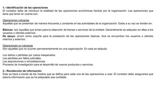 1.- Identificación de las operaciones
El contador debe de introducir la totalidad de las operaciones económicas hechas por la organización. Las operaciones que
tiene que tener en cuenta son:
Operaciones rutinarias
Aquellas que se presentan de manera frecuente y constante en las actividades de la organización. Estas a su vez se dividen en:
Básicas: son aquellas que sirven para la obtención de bienes o servicios de la entidad. Generalmente se estipulan en ellas a los
usuarios o clientes externos.
De apoyo: sirven como soporte para la prestación de las operaciones básicas. Acá se encuentran los usuarios o clientes
internos y externos.
Operaciones no rutinarias
Son aquellas que no ocurren permanentemente en una organización. En esta se estipula:
Los daños o pérdidas por casos inesperados.
Las pérdidas por fallos judiciales.
Las adquisiciones o remodelaciones.
Procesos de investigación para el desarrollo de nuevos productos o servicios.
2.- Recolección de información
Esta se hace a través de los medios que se defina para cada una de las operaciones a usar. El contador debe asegurarse que
toda la información que se ha estipulado sea confiable.
 