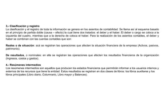 3.- Clasificación y registro
La clasificación y el registro de toda la información se genera en los asientos de contabilidad. Se llama así al esquema basado
en el principio de partida doble (causa – efecto) la cual tiene dos tratados: el deber y el haber. El deber o cargo se coloca a la
izquierda del cuadro, mientras que a la derecha de coloca el haber. Para la realización de los asientos contables, el deber y
haber se combinan con las cuentas contables que son:
Reales o de situación: acá se registran las operaciones que afecten la situación financiera de la empresa (Activos, pasivos,
patrimonio).
De resultados, o nominales: en ella se registran las operaciones que afecten los resultados financieros de la organización
(Ingresos, costos y gastos).
4.- Resúmenes intermedios
Los resúmenes intermedios son aquellos que producen los estados financieros que permitirán informar a los usuarios internos y
externos de los recursos que tiene la entidad. Estos resultados se registran en dos clases de libros: los libros auxiliares y los
libros principales (Libro diario, Columnario, Libro mayor y Balances).
 