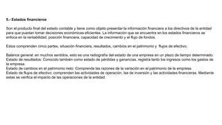 5.- Estados financieros
Son el producto final del estado contable y tiene como objeto presentar la información financiera a los directivos de la entidad
para que puedan tomar decisiones económicas eficientes. La información que se encuentra en los estados financieros se
enfoca en la rentabilidad, posición financiera, capacidad de crecimiento y el flujo de fondos.
Estos comprenden cinco partes, situación financiera, resultados, cambios en el patrimonio y flujos de efectivo.
Balance general: en muchos sentidos, esto es una radiografía del estado de una empresa en un plazo de tiempo determinado.
Estado de resultados: Conocido también como estado de pérdidas y ganancias, registra tanto los ingresos como los gastos de
la empresa.
Estado de cambios en el patrimonio neto: Comprende las razones de la variación en el patrimonio de la empresa.
Estado de flujos de efectivo: comprenden las actividades de operación, las de inversión y las actividades financieras. Mediante
estas se verifica el impacto de las operaciones de la entidad.
 