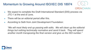 Momentum Is Growing Around ISO/IEC DIS 18974
● We expect to complete the Draft International Standard (DIS) process via
JTC-1 at the end of June.
● There will be an editorial period after this.
● According to Seth from Joint Development Foundation:
“We will most likely end up passing with edits. We will clean up the editorial
things but nothing technically normative and send it back. They will spend
another month transposing the final version and give us the ISO number.”
 