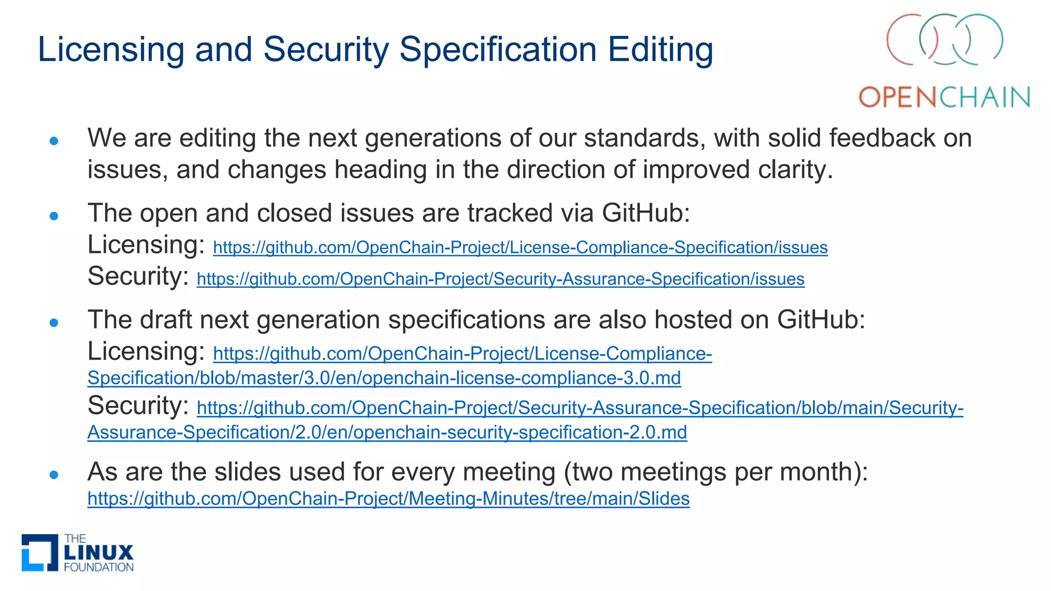 Licensing and Security Specification Editing
● We are editing the next generations of our standards, with solid feedback on
issues, and changes heading in the direction of improved clarity.
● The open and closed issues are tracked via GitHub:
Licensing: https://github.com/OpenChain-Project/License-Compliance-Specification/issues
Security: https://github.com/OpenChain-Project/Security-Assurance-Specification/issues
● The draft next generation specifications are also hosted on GitHub:
Licensing: https://github.com/OpenChain-Project/License-Compliance-
Specification/blob/master/3.0/en/openchain-license-compliance-3.0.md
Security: https://github.com/OpenChain-Project/Security-Assurance-Specification/blob/main/Security-
Assurance-Specification/2.0/en/openchain-security-specification-2.0.md
● As are the slides used for every meeting (two meetings per month):
https://github.com/OpenChain-Project/Meeting-Minutes/tree/main/Slides
 