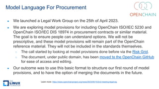 Model Language For Procurement
● We launched a Legal Work Group on the 25th of April 2023.
● We are exploring model provisions for including OpenChain ISO/IEC 5230 and
OpenChain ISO/IEC DIS 18974 in procurement contracts or similar material.
The goal is to ensure people can understand options. We will not be
prescriptive, and these model provisions will remain part of the OpenChain
reference material. They will not be included in the standards themselves.
○ The call started by looking at model provisions done before via the Risk Grid.
○ The document, under public domain, has been moved to the OpenChain GitHub
for ease of access and editing.
● Our outcome was to use this basic format to structure our first round of model
provisions, and to have the option of merging the documents in the future.
Learn more: https://www.openchainproject.org/news/2023/05/15/2nd-meeting-legal-wg
 