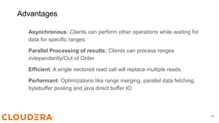 Asynchronous: Clients can perform other operations while waiting for
data for specific ranges.
Parallel Processing of results: Clients can process ranges
independently/Out of Order
Efficient: A single vectored read call will replace multiple reads.
Performant: Optimizations like range merging, parallel data fetching,
bytebuffer pooling and java direct buffer IO.
10
Advantages
 