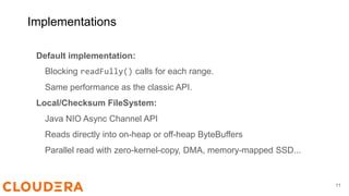Implementations
Default implementation:
Blocking readFully() calls for each range.
Same performance as the classic API.
Local/Checksum FileSystem:
Java NIO Async Channel API
Reads directly into on-heap or off-heap ByteBuffers
Parallel read with zero-kernel-copy, DMA, memory-mapped SSD...
11
 