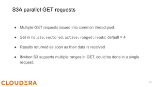 S3A parallel GET requests
● Multiple GET requests issued into common thread pool.
● Set in fs.s3a.vectored.active.ranged.reads; default = 4
● Results returned as soon as their data is received
● If/when S3 supports multiple ranges in GET, could be done in a single
request.
13
 