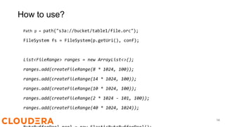 How to use?
Path p = path("s3a://bucket/table1/file.orc");
FileSystem fs = FileSystem(p.getUri(), conf);
List<FileRange> ranges = new ArrayList<>();
ranges.add(createFileRange(8 * 1024, 100));
ranges.add(createFileRange(14 * 1024, 100));
ranges.add(createFileRange(10 * 1024, 100));
ranges.add(createFileRange(2 * 1024 - 101, 100));
ranges.add(createFileRange(40 * 1024, 1024));
14
 