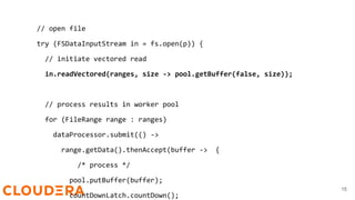 // open file
try (FSDataInputStream in = fs.open(p)) {
// initiate vectored read
in.readVectored(ranges, size -> pool.getBuffer(false, size));
// process results in worker pool
for (FileRange range : ranges)
dataProcessor.submit(() ->
range.getData().thenAccept(buffer -> {
/* process */
pool.putBuffer(buffer);
countDownLatch.countDown();
15
 