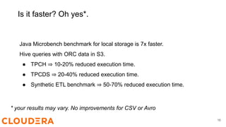 Is it faster? Oh yes*.
Java Microbench benchmark for local storage is 7x faster.
Hive queries with ORC data in S3.
● TPCH ⇒ 10-20% reduced execution time.
● TPCDS ⇒ 20-40% reduced execution time.
● Synthetic ETL benchmark ⇒ 50-70% reduced execution time.
* your results may vary. No improvements for CSV or Avro
16
 