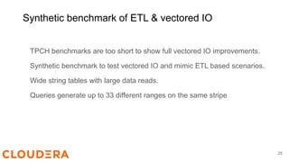Synthetic benchmark of ETL & vectored IO
TPCH benchmarks are too short to show full vectored IO improvements.
Synthetic benchmark to test vectored IO and mimic ETL based scenarios.
Wide string tables with large data reads.
Queries generate up to 33 different ranges on the same stripe
25
 