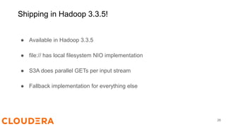 Shipping in Hadoop 3.3.5!
● Available in Hadoop 3.3.5
● file:// has local filesystem NIO implementation
● S3A does parallel GETs per input stream
● Fallback implementation for everything else
28
 