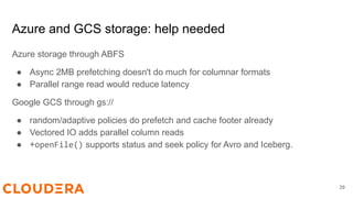 Azure and GCS storage: help needed
Azure storage through ABFS
● Async 2MB prefetching doesn't do much for columnar formats
● Parallel range read would reduce latency
Google GCS through gs://
● random/adaptive policies do prefetch and cache footer already
● Vectored IO adds parallel column reads
● +openFile() supports status and seek policy for Avro and Iceberg.
29
 