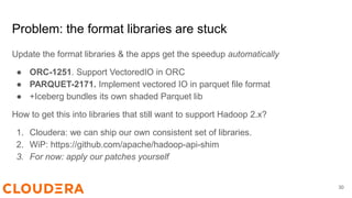 30
Problem: the format libraries are stuck
Update the format libraries & the apps get the speedup automatically
● ORC-1251. Support VectoredIO in ORC
● PARQUET-2171. Implement vectored IO in parquet file format
● +Iceberg bundles its own shaded Parquet lib
How to get this into libraries that still want to support Hadoop 2.x?
1. Cloudera: we can ship our own consistent set of libraries.
2. WiP: https://github.com/apache/hadoop-api-shim
3. For now: apply our patches yourself
 