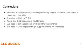 Conclusions
● Vectored IO APIs radically improve processing time of columnar data stored in
cloud and local SSD.
● Available in Hadoop 3.3.5
● Azure and GCS connectors next targets
● We need to get support into ORC and Parquet libraries
● We need to work together to get support into the ASF releases
31
 