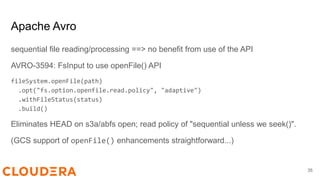 Apache Avro
sequential file reading/processing ==> no benefit from use of the API
AVRO-3594: FsInput to use openFile() API
fileSystem.openFile(path)
.opt("fs.option.openfile.read.policy", "adaptive")
.withFileStatus(status)
.build()
Eliminates HEAD on s3a/abfs open; read policy of "sequential unless we seek()".
(GCS support of openFile() enhancements straightforward...)
35
 