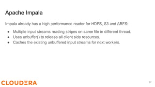 Apache Impala
Impala already has a high performance reader for HDFS, S3 and ABFS:
● Multiple input streams reading stripes on same file in different thread.
● Uses unbuffer() to release all client side resources.
● Caches the existing unbuffered input streams for next workers.
37
 