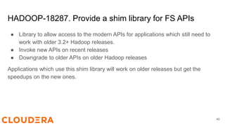 HADOOP-18287. Provide a shim library for FS APIs
● Library to allow access to the modern APIs for applications which still need to
work with older 3.2+ Hadoop releases.
● Invoke new APIs on recent releases
● Downgrade to older APIs on older Hadoop releases
Applications which use this shim library will work on older releases but get the
speedups on the new ones.
40
 