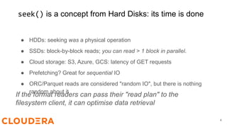 seek() is a concept from Hard Disks: its time is done
4
● HDDs: seeking was a physical operation
● SSDs: block-by-block reads; you can read > 1 block in parallel.
● Cloud storage: S3, Azure, GCS: latency of GET requests
● Prefetching? Great for sequential IO
● ORC/Parquet reads are considered "random IO", but there is nothing
random about it
If the format readers can pass their "read plan" to the
filesystem client, it can optimise data retrieval
 