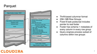 Parquet
● Thrift-based columnar format
● 256+ MB Row Groups
● Fixed 8 byte postscript includes
pointer to real footer
● Footer has schema + metadata of
every column in every row group
● Query engines process subset of
columns within row groups
7
 