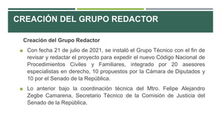 CREACIÓN DEL GRUPO REDACTOR
Creación del Grupo Redactor
◼ Con fecha 21 de julio de 2021, se instaló el Grupo Técnico con el fin de
revisar y redactar el proyecto para expedir el nuevo Código Nacional de
Procedimientos Civiles y Familiares, integrado por 20 asesores
especialistas en derecho, 10 propuestos por la Cámara de Diputados y
10 por el Senado de la República.
◼ Lo anterior bajo la coordinación técnica del Mtro. Felipe Alejandro
Zegbe Camarena, Secretario Técnico de la Comisión de Justicia del
Senado de la República.
 
