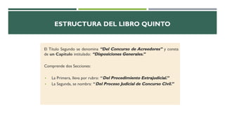ESTRUCTURA DEL LIBRO QUINTO
El Título Segundo se denomina “Del Concurso de Acreedores” y consta
de un Capítulo intitulado: “Disposiciones Generales.”
Comprende dos Secciones:
▪ La Primera, lleva por rubro: “Del Procedimiento Extrajudicial.”
▪ La Segunda, se nombra: “Del Proceso Judicial de Concurso Civil.”
 