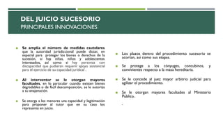 DEL JUICIO SUCESORIO
PRINCIPALES INNOVACIONES
◼ Se amplía el número de medidas cautelares
que la autoridad jurisdiccional puede dictar, en
especial para proteger los bienes o derechos de la
sucesión, si hay niñas, niños y adolescentes
interesados, así como si hay personas con
discapacidad que pudieran requerir apoyo asistencial
para el ejercicio de su capacidad jurídical .
◼ Al interventor se le otorgan mayores
facultades, en lo particular cuando existen bienes
degradables o de fácil descomposición, se le autoriza
a su enajenación.
◼ Se otorga a los menores una capacidad y legitimación
para proponer al tutor que en su caso los
represente en juicio.
◼ Los plazos dentro del procedimiento sucesorio se
acortan, así como sus etapas.
◼ Se protege a los cónyuges, concubinos, y
convivientes respecto a la masa hereditaria.
◼ Se le concede al juez mayor arbitrio judicial para
agilizar el procedimiento.
◼ Se le otorgan mayores facultades al Ministerio
Público.
.
 