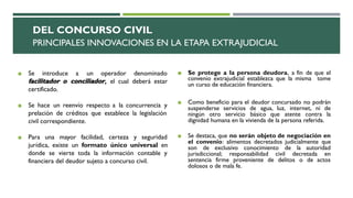 DEL CONCURSO CIVIL
PRINCIPALES INNOVACIONES EN LA ETAPA EXTRAJUDICIAL
◼ Se introduce a un operador denominado
facilitador o conciliador, el cual deberá estar
certificado.
◼ Se hace un reenvío respecto a la concurrencia y
prelación de créditos que establece la legislación
civil correspondiente.
◼ Para una mayor facilidad, certeza y seguridad
jurídica, existe un formato único universal en
donde se vierte toda la información contable y
financiera del deudor sujeto a concurso civil.
◼ Se protege a la persona deudora, a fin de que el
convenio extrajudicial establezca que la misma tome
un curso de educación financiera.
◼ Como beneficio para el deudor concursado no podrán
suspenderse servicios de agua, luz, internet, ni de
ningún otro servicio básico que atente contra la
dignidad humana en la vivienda de la persona referida.
◼ Se destaca, que no serán objeto de negociación en
el convenio: alimentos decretados judicialmente que
son de exclusivo conocimiento de la autoridad
jurisdiccional; responsabilidad civil decretada en
sentencia firme proveniente de delitos o de actos
dolosos o de mala fe.
 