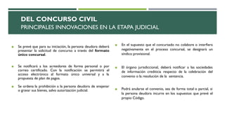 DEL CONCURSO CIVIL
PRINCIPALES INNOVACIONES EN LA ETAPA JUDICIAL
◼ Se prevé que para su iniciación, la persona deudora deberá
presentar la solicitud de concurso a través del formato
único concursal.
◼ Se notificará a los acreedores de forma personal o por
correo certificado. Con la notificación se permitirá el
acceso electrónico al formato único universal y a la
propuesta de plan de pagos.
◼ Se ordena la prohibición a la persona deudora de enajenar
o gravar sus bienes, salvo autorización judicial.
◼ En el supuesto que el concursado no colabore o interfiera
negativamente en el proceso concursal, se designará un
síndico provisional.
◼ El órgano jurisdiccional, deberá notificar a las sociedades
de información crediticia respecto de la celebración del
convenio o la resolución de la sentencia.
◼ Podrá anularse el convenio, sea de forma total o parcial, si
la persona deudora incurre en los supuestos que prevé el
propio Código.
 