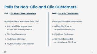 Polls for Non-Clio and Clio Customers
Poll 1: For Non-Clio Customers
Would you like to learn more about Clio?
a. Yes, I would like to learn more
about Clioʼs Suite of products
b. Clio Cloud Conference
c. No, Iʼm not interested
d. No, Iʼm already a Clio Customer
105
Poll 2: For Clio Customers
Would you like to learn more about:
a. Adding Clio Grow to
streamline client intake
b. Clio Cloud Conference
c. No, Iʼm not interested
or I already use Clio Grow
 