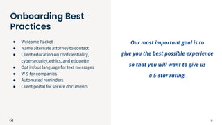 18
Onboarding Best
Practices
● Welcome Packet
● Name alternate attorney to contact
● Client education on confidentiality,
cybersecurity, ethics, and etiquette
● Opt in/out language for text messages
● W-9 for companies
● Automated reminders
● Client portal for secure documents
Our most important goal is to
give you the best possible experience
so that you will want to give us
a 5-star rating.
 